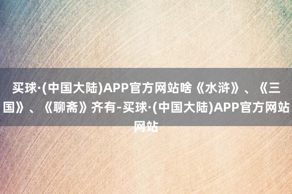 买球·(中国大陆)APP官方网站啥《水浒》、《三国》、《聊斋》齐有-买球·(中国大陆)APP官方网站